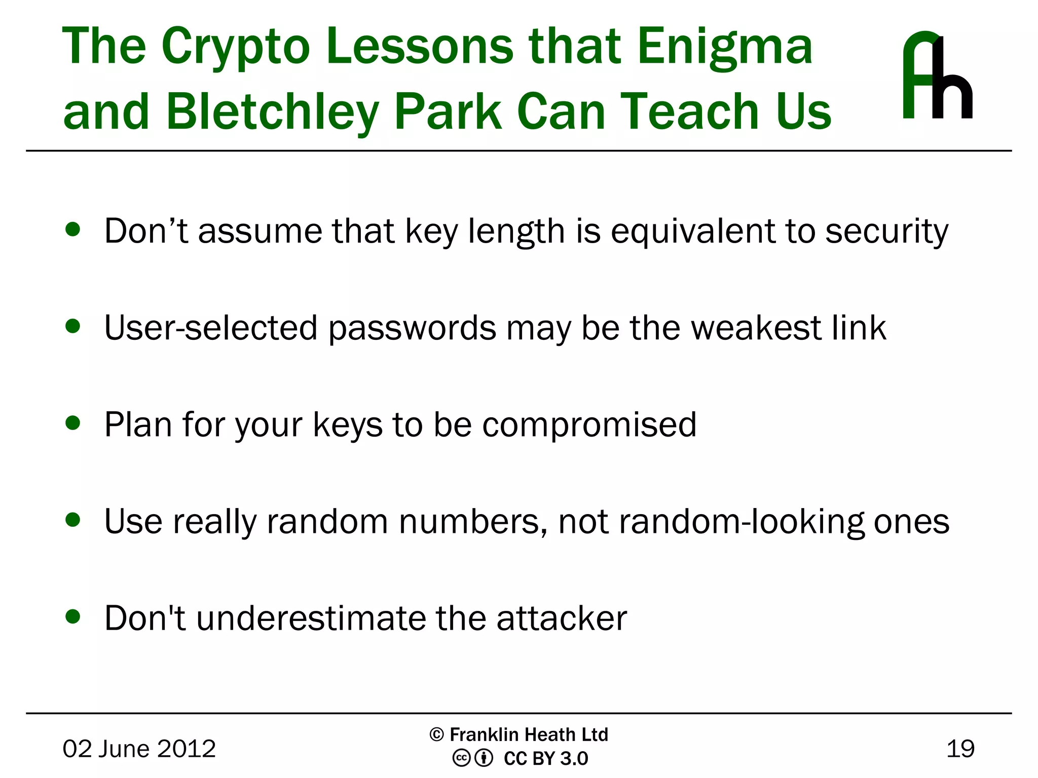 The Crypto Lessons that Enigma
and Bletchley Park Can Teach Us

 Don’t assume that key length is equivalent to security

 User-selected passwords may be the weakest link

 Plan for your keys to be compromised

 Use really random numbers, not random-looking ones

 Don't underestimate the attacker

                       © Franklin Heath Ltd
02 June 2012                   CC BY 3.0               19
 