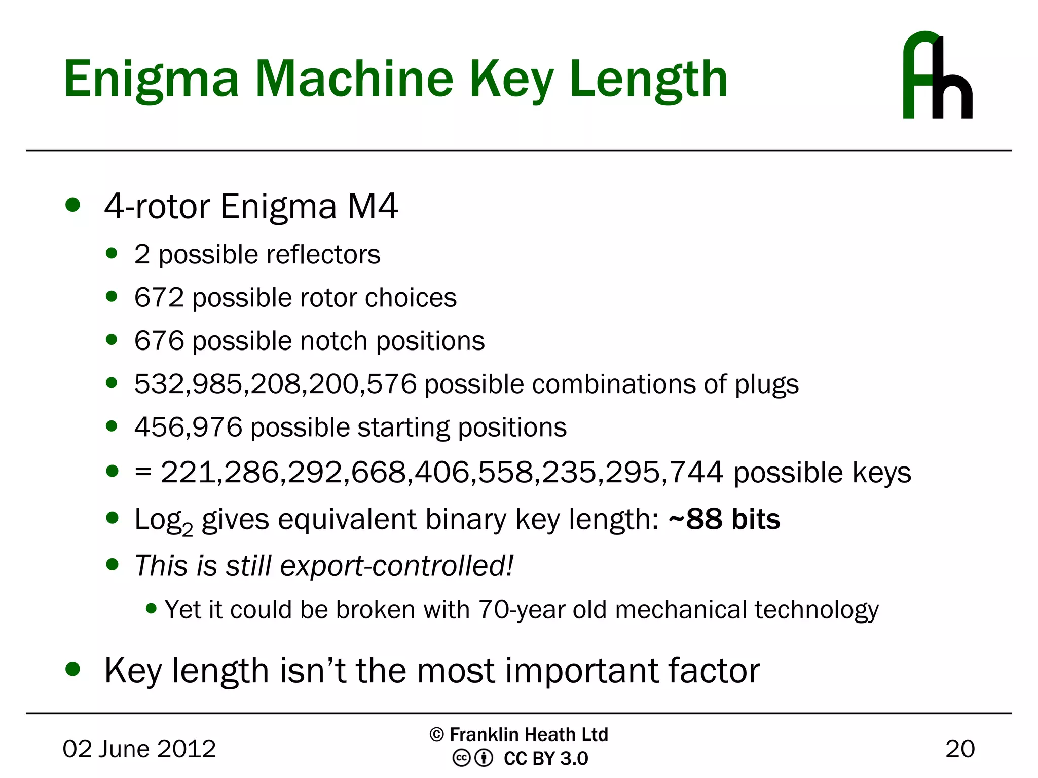 Enigma Machine Key Length

 4-rotor Enigma M4
      2 possible reflectors
      672 possible rotor choices
      676 possible notch positions
      532,985,208,200,576 possible combinations of plugs
      456,976 possible starting positions
    = 221,286,292,668,406,558,235,295,744 possible keys
    Log2 gives equivalent binary key length: ~88 bits
    This is still export-controlled!
        Yet it could be broken with 70-year old mechanical technology

 Key length isn’t the most important factor
                               © Franklin Heath Ltd
02 June 2012                           CC BY 3.0                         20
 