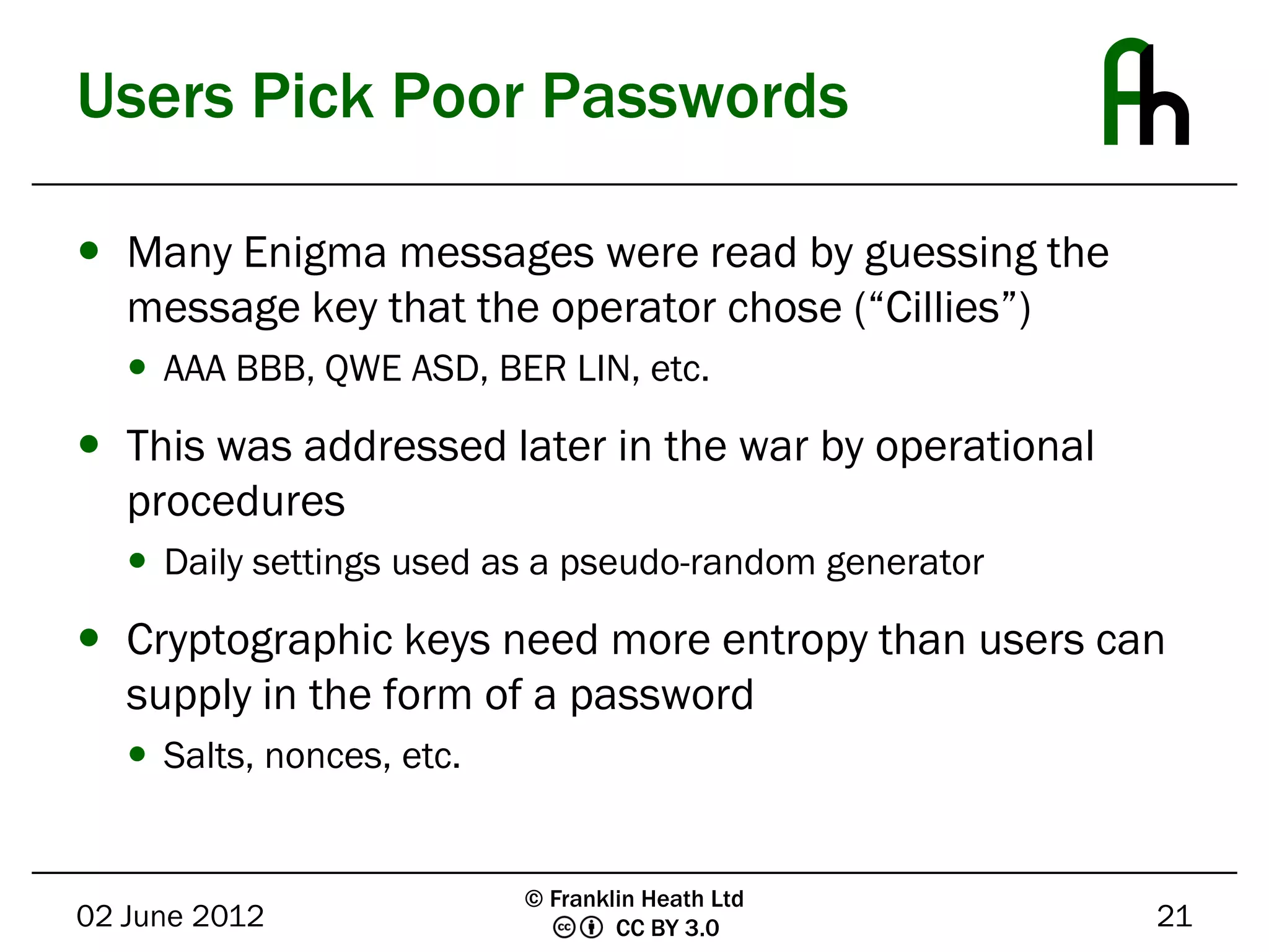 Users Pick Poor Passwords

 Many Enigma messages were read by guessing the
  message key that the operator chose (“Cillies”)
    AAA BBB, QWE ASD, BER LIN, etc.

 This was addressed later in the war by operational
  procedures
    Daily settings used as a pseudo-random generator

 Cryptographic keys need more entropy than users can
  supply in the form of a password
    Salts, nonces, etc.


                           © Franklin Heath Ltd
02 June 2012                       CC BY 3.0            21
 