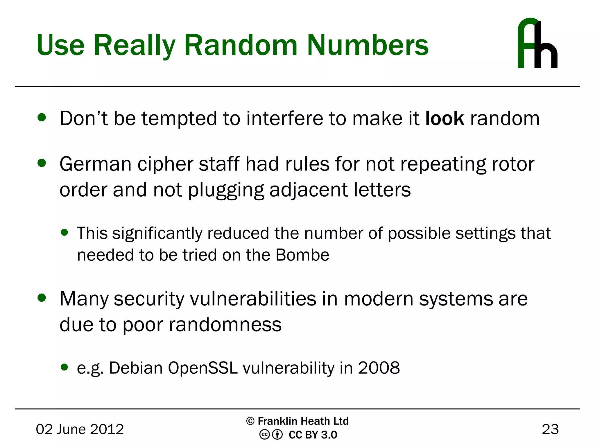 Use Really Random Numbers

 Don’t be tempted to interfere to make it look random

 German cipher staff had rules for not repeating rotor
  order and not plugging adjacent letters
    This significantly reduced the number of possible settings that
     needed to be tried on the Bombe

 Many security vulnerabilities in modern systems are
  due to poor randomness
    e.g. Debian OpenSSL vulnerability in 2008

                           © Franklin Heath Ltd
02 June 2012                       CC BY 3.0                      23
 
