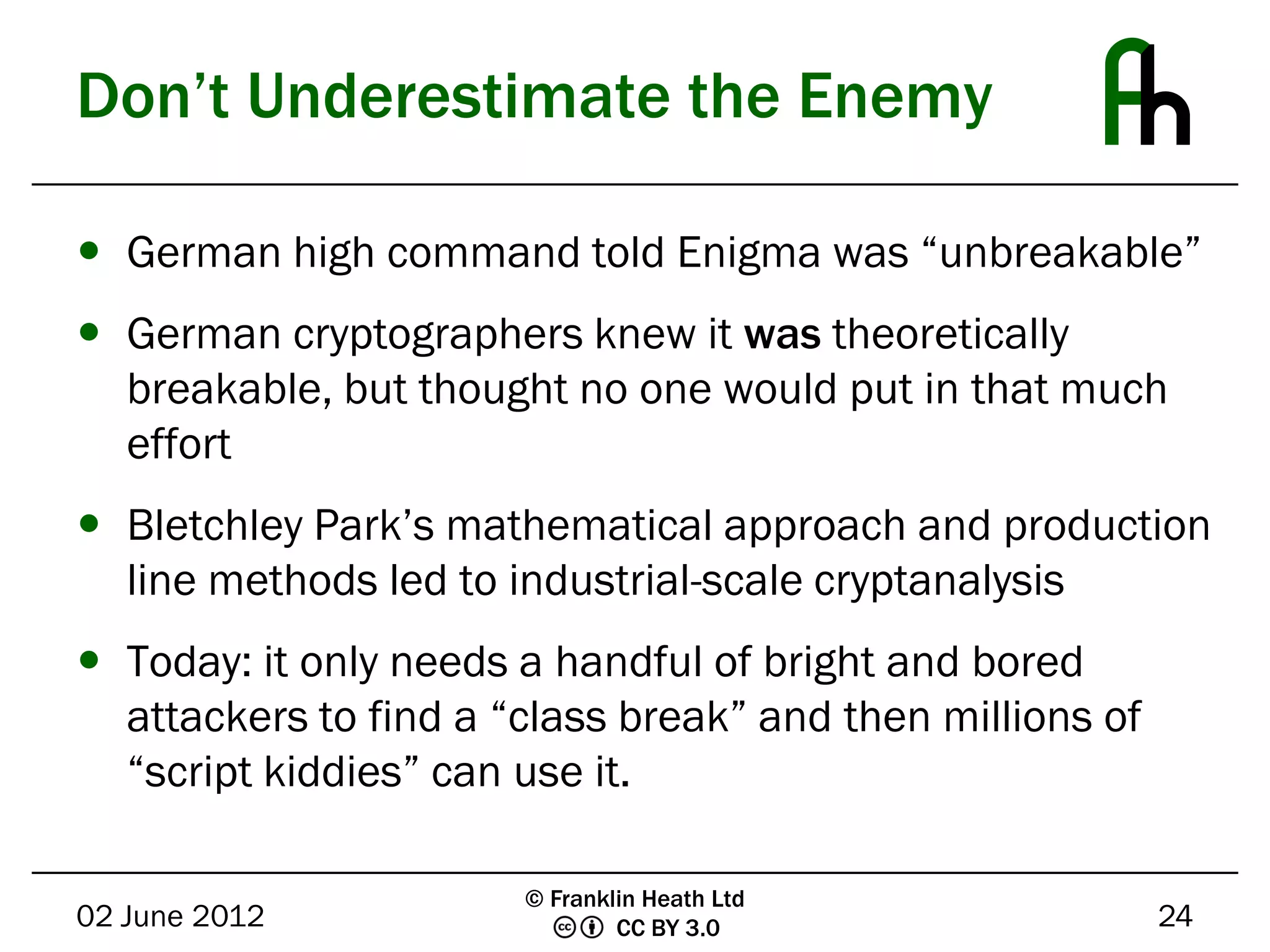Don’t Underestimate the Enemy

 German high command told Enigma was “unbreakable”
 German cryptographers knew it was theoretically
  breakable, but thought no one would put in that much
  effort
 Bletchley Park’s mathematical approach and production
  line methods led to industrial-scale cryptanalysis
 Today: it only needs a handful of bright and bored
  attackers to find a “class break” and then millions of
  “script kiddies” can use it.

                       © Franklin Heath Ltd
02 June 2012                   CC BY 3.0                   24
 