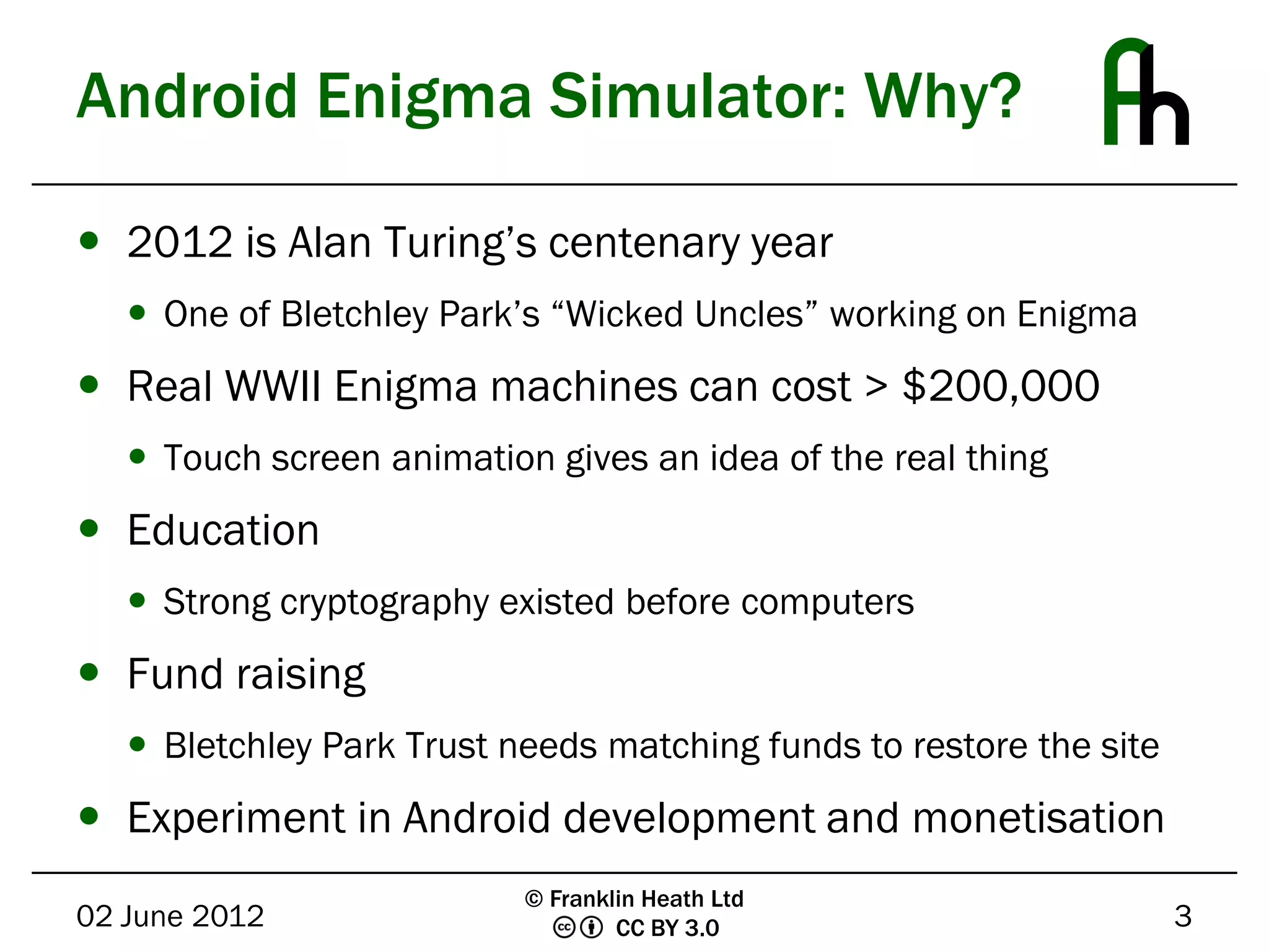 Android Enigma Simulator: Why?

 2012 is Alan Turing’s centenary year
    One of Bletchley Park’s “Wicked Uncles” working on Enigma
 Real WWII Enigma machines can cost > $200,000
    Touch screen animation gives an idea of the real thing
 Education
    Strong cryptography existed before computers
 Fund raising
    Bletchley Park Trust needs matching funds to restore the site
 Experiment in Android development and monetisation
                           © Franklin Heath Ltd
02 June 2012                       CC BY 3.0                         3
 