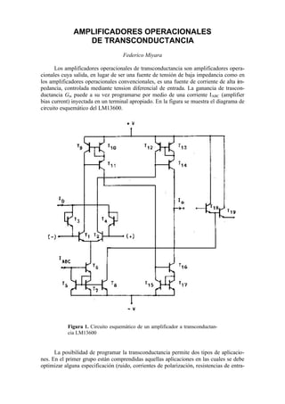 AMPLlFICADORES OPERACIONALES
DE TRANSCONDUCTANCIA
Federico Miyara
Los amplificadores operacionales de transconductancia son amplificadores opera-
cionales cuya salida, en lugar de ser una fuente de tensión de baja impedancia como en
los amplificadores operacionales convencionales, es una fuente de corriente de alta im-
pedancia, controlada mediante tension diferencial de entrada. La ganancia de trascon-
ductancia Gm puede a su vez programarse por medio de una corriente IABC (amplifier
bias current) inyectada en un terminal apropiado. En la figura se muestra el diagrama de
circuito esquemático del LM13600.
Figura 1. Circuito esquemático de un amplificador a transconductan-
cia LM13600
La posibilidad de programar la transconductancia permite dos tipos de aplicacio-
nes. En el primer grupo están comprendidas aquellas aplicaciones en las cuales se debe
optimizar alguna especificación (ruido, corrientes de polarización, resistencias de entra-
 