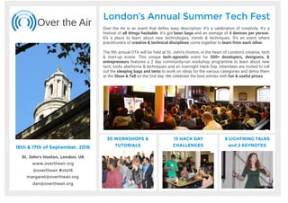 25th & 26th of November, 2016
St. John’s Hoxton, London, UK
www.overtheair org
@overtheair #ota16
margaret@overtheair.org
dan@overtheair.org
Over the Air
London’s Summer Tech Fest
Over the Air is a celebration of creativity and technology. A festival of all things
hackable. A place to learn and debate about new technologies & their
applications, new techniques & opportunities, and issues to be addressed -
together with other creative technologists.
Now in it’s 8th year running, this tech-agnostic event held in the heart of
Shoreditch attracts more than 500 developers, designers, & entrepreneurs.
Along side 2 days of community-run workshops to learn about new tech, tools,
platforms & techniques, Over the Air also features an overnight Hackathon
with camping on the grounds, and Lightning Talks on the Friday night.
30 WORKSHOPS &
TUTORIALS
8 LIGHTNING TALKS
and 2 KEYNOTES
15 HACK DAY
CHALLENGES
 