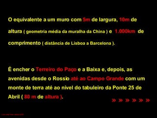O equivalente a um muro com  5m  de largura,  10m  de  altura  ( geometria média da muralha da China )  e  1.000km  de  comprimento  ( distância de Lisboa a Barcelona ). É encher o  Terreiro do Paço  e a Baixa e, depois, as  avenidas desde o Rossio  até ao Campo Grande  com um monte de terra até ao nível do tabuleiro da Ponte 25 de  Abril (  80 m  de  altura ) .  » » » » » »   Luís Leite Pinto, Março 2007 