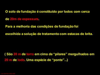 O solo de fundação é constituído por lodos com cerca  de  20m de   espessura .  Para a melhoria das condições de fundação foi  escolhida a solução de   tratamento com estacas de brita . ( São  20 m  de  terra  em cima de “pilares” mergulhados em  20 m  de  lodo . Uma espécie de “ponte”...) Luís Leite Pinto, Março 2007 