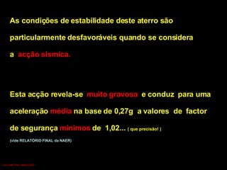 As condições de estabilidade deste aterro são particularmente desfavoráveis quando se considera  a  acção sísmica.   Esta acção revela-se  muito gravosa  e conduz  para uma  aceleração  média  na base de 0,27g  a valores  de  factor  de segurança  mínimos  de  1,02...  ( que precisão! ) (vide RELATÓRIO FINAL da NAER) Luís Leite Pinto, Março 2007 