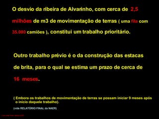 O desvio da ribeira de Alvarinho, com cerca de  2,5  milhões  de m3 de movimentação de terras  ( uma  fila  com  35.000  camiões ) , constitui um trabalho prioritário. Outro trabalho prévio é o da construção das estacas  de brita, para o qual se estima um prazo de cerca de  16  meses .  ( Embora os trabalhos de movimentação de terras se possam iniciar 9 meses   após o início daquele trabalho). (vide RELATÓRIO FINAL da NAER) Luís Leite Pinto, Março 2007 