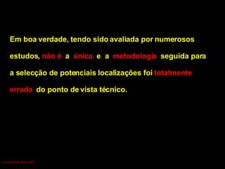 Em boa verdade, tendo sido avaliada por numerosos  estudos,  não é  a  única   e  a  metodologia  seguida para  a selecção de potenciais localizações foi  totalmente  errada  do ponto de vista técnico. Luís Leite Pinto, Março 2007 
