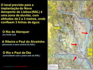 O local previsto para a implantação do Novo Aeroporto de Lisboa (NAL) é uma zona de aluvião, com altitudes de 2 a 3 metros, onde confluem 3 linhas de água: O Rio de Alenquer (no limite sul) A Ribeira e Paul do Alvarinho (atravessa a zona central do NAL) O Rio e Paul de Ota (coincidente com a pista este do NAL) [in  www.alambi.net  OTA2006»»SlideShare] 