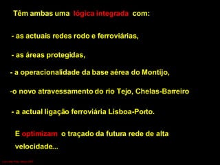 Têm ambas uma  lógica integrada  com: - as actuais redes rodo e ferroviárias,  - as áreas protegidas,  - a operacionalidade da base aérea do Montijo, o novo atravessamento do rio Tejo, Chelas-Barreiro - a actual ligação ferroviária Lisboa-Porto. E  optimizam  o traçado da futura rede de alta  velocidade...  Luís Leite Pinto, Março 2007 