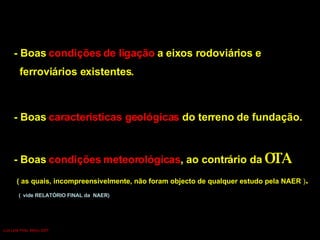 - Boas  características geológicas  do terreno de fundação. - Boas  condições meteorológicas , ao contrário da  OTA   ( as quais, incompreensivelmente, não foram objecto de qualquer estudo pela NAER  ) . (   vide RELATÓRIO FINAL da  NAER)  - Boas  condições de ligação  a eixos rodoviários e  ferroviários existentes. Luís Leite Pinto, Março 2007 
