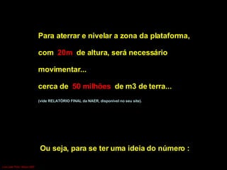 Para aterrar e nivelar a zona da plataforma,  com  20m  de altura, será necessário  movimentar... cerca de  50 milhões  de m3 de terra...  (vide RELATÓRIO FINAL da NAER, disponível no seu site). Ou seja, para se ter uma ideia do número :  equivalente Luís Leite Pinto, Março 2007 