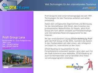 Profi Group Lana Boznerstraße 15 / Ecke Feldgatterweg  39011 Lana Tel.  +39 0473 565260 Fax: +39 0473 565270 [email_address] Profi Group ist eine Unternehmensgruppe die seit 1991 Technologien für den Tourismus anbietet und selbst entwickelt. Neben dem erfolgreichen Eigenvertrieb und Betreuung für die Hotelsoftware ASA jHotel, dem Erstellen von professionellen Webauftritten für Hotels, setzt Profi Group seit fünf Jahren verstärkt auf Portaltechnologie und internationale Reservierungssysteme für das Internet. Mit der revolutionären Lösung  OTA24 Booking by Profi  geht die Profi Group im Mai 2010, nachdem das System in den Testbetrieben seit über einem Jahr erfolgreich im Einsatz ist, international an den Start. OTA24 Booking ist hauptsächlich für die Ferienhotellerie entwickelt worden, setzt aber auch für die Stadt-hotellerie neue Maßstäbe. OTA24 Booking ist auch für Kleinbetriebe und für Betriebe ohne Hotel-verwaltungsprogramm einsetzbar. 