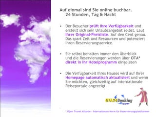 Auf einmal sind Sie online buchbar.  24 Stunden, Tag & Nacht Der Besucher  prüft Ihre Verfügbarkeit  und erstellt sich sein Urlaubsangebot selbst. Laut  Ihrer Original-Preisliste . Auf den Cent genau. Das spart Zeit und Ressourcen und potenziert Ihren Reservierungsservice. Sie selbst behalten immer den Überblick  und die Reservierungen werden über  OTA*   direkt in Ihr Hotelprogramm  eingelesen Die Verfügbarkeit Ihres Hauses wird auf Ihrer  Homepage automatisch aktualisiert  und wenn Sie möchten, gleichzeitig auf internationale Reiseportale angezeigt. * Open Travel Alliance – Internationale Norm für Reservierungsplattformen 