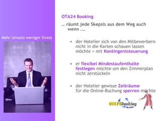 OTA24 Booking   …  räumt jede Skepsis aus dem Weg auch wenn …. der Hotelier sich von den Mitbewerbern nicht in die Karten schauen lassen möchte > mit  Kontingentsteuerung er  flexibel Mindestaufenthalte   festlegen  möchte um den Zimmerplan nicht zu zerstückeln der Hotelier gewisse  Zeiträume  für die Online-Buchung  sperren  möchte  Mehr Umsatz weniger Stress 