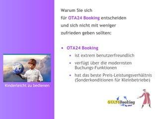 Warum Sie sich für   OTA24 Booking   entscheiden  und sich nicht mit weniger zufrieden geben sollten: OTA24 Booking   ist extrem benutzerfreundlich verfügt über die modernsten Buchungs-Funktionen  hat das beste Preis-Leistungsverhältnis (Sonderkonditionen für Kleinbetriebe) Kinderleicht zu bedienen 