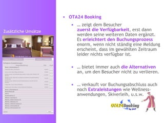 OTA24 Booking   …  zeigt dem Besucher zuerst die Verfügbarkeit , erst dann werden seine weiteren Daten ergänzt.  Es  erleichtert den Buchungsprozess  enorm, wenn nicht ständig eine Meldung erscheint, dass im gewählten Zeitraum leider nichts verfügbar ist. …  bietet immer auch  die Alternativen   an, um den Besucher nicht zu verlieren. …  verkauft vor Buchungsabschluss auch noch  Extraleistungen  wie Wellness-anwendungen, Skiverleih, u.s.w. Zusätzliche Umsätze 