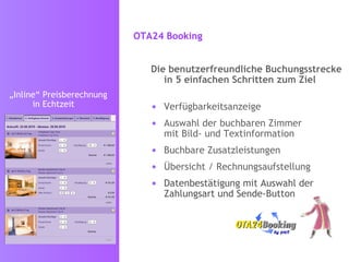 OTA24 Booking   Die benutzerfreundliche Buchungsstrecke in 5 einfachen Schritten zum Ziel Verfügbarkeitsanzeige Auswahl der buchbaren Zimmer  mit Bild- und Textinformation Buchbare Zusatzleistungen  Übersicht / Rechnungsaufstellung Datenbestätigung mit Auswahl der Zahlungsart und Sende-Button „ Inline“ Preisberechnung   in Echtzeit 