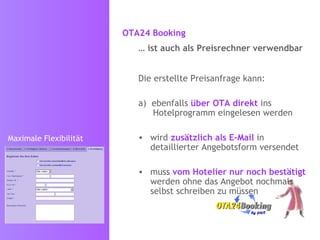 OTA24 Booking   …  ist auch als Preisrechner verwendbar Die erstellte Preisanfrage kann:  ebenfalls  über OTA direkt  ins Hotelprogramm eingelesen werden wird  zusätzlich als E-Mail  in detaillierter Angebotsform versendet muss  vom Hotelier nur noch bestätigt  werden ohne das Angebot nochmals selbst schreiben zu müssen Maximale Flexibilität 