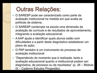 Outras Relações:
   O SARESP pode ser caracterizado como parte da
    avaliação institucional na medida em que avalia as
    políticas de sistema;
   O SARESP contempla na escola uma dimensão da
    avaliação de currículo e de resultados de aproveitamento,
    integrando a avaliação educacional;
   A AAP ajuda a identificar quais alunos estão com
    dificuldades e a partir deste diagnóstico estabelecer um
    plano de ação;
   O PAP também é um instrumento do processo de
    avaliação institucional
   “Dependendo do momento que é realizada, tanto a
    avaliação educacional quanto a institucional podem ser:
    diagnóstica, de processo ou de resultados” (p. 26 – Módulo
    IX – Caderno Estudos Progestão).
 