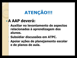 ATENÇÃO!!!
 A AAP deverá:
  ◦ Auxiliar no levantamento de aspectos
    relacionados à aprendizagem dos
    alunos.
  ◦ Subsidiar discussões em ATPC.
  ◦ Apoiar ações de planejamento escolar
    e de planos de aula.
 