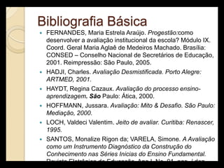 Bibliografia Básica
   FERNANDES, Maria Estrela Araújo. Progestão:como
    desenvolver a avaliação institucional da escola? Módulo IX.
    Coord. Geral Maria Aglaê de Medeiros Machado. Brasília:
    CONSED – Conselho Nacional de Secretários de Educação,
    2001. Reimpressão: São Paulo, 2005.
   HADJI, Charles. Avaliação Desmistificada. Porto Alegre:
    ARTMED, 2001.
   HAYDT, Regina Cazaux. Avaliação do processo ensino-
    aprendizagem. São Paulo: Ática, 2000.
   HOFFMANN, Jussara. Avaliação: Mito & Desafio. São Paulo:
    Mediação, 2000.
   LOCH, Valdeci Valentim. Jeito de avaliar. Curitiba: Renascer,
    1995.
   SANTOS, Monalize Rigon da; VARELA, Simone. A Avaliação
    como um Instrumento Diagnóstico da Construção do
    Conhecimento nas Séries Inicias do Ensino Fundamental.
    Revista Eletrônica de Educação. Ano I, No. 01, ago. / dez.
 
