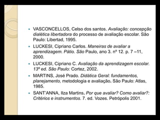    VASCONCELLOS, Celso dos santos. Avaliação: concepção
    dialética libertadora do processo de avaliação escolar. São
    Paulo: Libertad, 1995.
   LUCKESI, Cipriano Carlos. Maneiras de avaliar a
    aprendizagem. Pátio. São Paulo, ano 3. nº 12. p. 7 –11,
    2000.
   LUCKESI, Cipriano C. Avaliação da aprendizagem escolar.
    13º ed. São Paulo: Cortez, 2002.
   MARTINS, José Prado. Didática Geral: fundamentos,
    planejamento, metodologia e avaliação. São Paulo: Atlas,
    1985.
   SANT’ANNA, Ilza Martins. Por que avaliar? Como avaliar?:
    Critérios e instrumentos. 7. ed. Vozes. Petrópolis 2001.
 