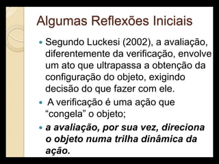 Algumas Reflexões Iniciais
 Segundo Luckesi (2002), a avaliação,
  diferentemente da verificação, envolve
  um ato que ultrapassa a obtenção da
  configuração do objeto, exigindo
  decisão do que fazer com ele.
 A verificação é uma ação que
  “congela” o objeto;
 a avaliação, por sua vez, direciona
  o objeto numa trilha dinâmica da
  ação.
 