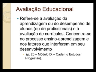 Avaliação Educacional
   Refere-se a avaliação da
    aprendizagem ou do desempenho de
    alunos (ou de profissionais) e à
    avaliação de currículos. Concentra-se
    no processo ensino-aprendizagem e
    nos fatores que interferem em seu
    desenvolvimento
      (p. 20 – Módulo IX – Caderno Estudos
       Progestão).
 