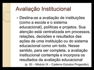 Avaliação Institucional
   Destina-se a avaliação de instituições
    (como a escola e o sistema
    educacional), políticas e projetos. Sua
    atenção está centralizada em processos,
    relações, decisões e resultados das
    ações de uma instituição ou do sistema
    educacional como um todo. Nesse
    sentido, para ser completa, a avaliação
    institucional contempla e incorpora os
    resultados da avaliação educacional
      (p. 20 – Módulo IX – Caderno Estudos Progestão).
 