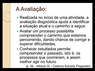 A Avaliação:
   Realizada no início de uma atividade, a
    avaliação diagnóstica ajuda a identificar
    a situação atual e o caminho a seguir.
   Avaliar um processo possibilita
    compreender o caminho que estamos
    percorrendo, dando chance de corrigir e
    superar dificuldades.
   Conhecer resultados permite
    compreender o passado, isto é, os
    processos que ocorreram, e assim
    melhor agir no futuro
      (p. 26 – Módulo IX – Caderno Estudos Progestão).
 