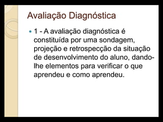 Avaliação Diagnóstica
   1 - A avaliação diagnóstica é
    constituída por uma sondagem,
    projeção e retrospecção da situação
    de desenvolvimento do aluno, dando-
    lhe elementos para verificar o que
    aprendeu e como aprendeu.
 