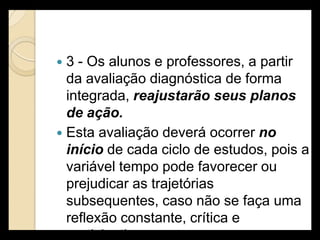  3 - Os alunos e professores, a partir
  da avaliação diagnóstica de forma
  integrada, reajustarão seus planos
  de ação.
 Esta avaliação deverá ocorrer no
  início de cada ciclo de estudos, pois a
  variável tempo pode favorecer ou
  prejudicar as trajetórias
  subsequentes, caso não se faça uma
  reflexão constante, crítica e
  participativa.
 
