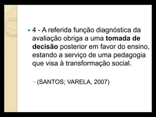    4 - A referida função diagnóstica da
    avaliação obriga a uma tomada de
    decisão posterior em favor do ensino,
    estando a serviço de uma pedagogia
    que visa à transformação social.

    ◦ (SANTOS; VARELA, 2007)
 