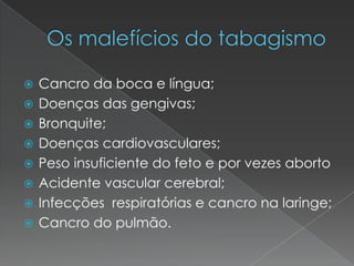 Os malefícios do tabagismoCancro da boca e língua;Doenças das gengivas;Bronquite;Doenças cardiovasculares;Peso insuficiente do feto e por vezes abortoAcidente vascular cerebral;Infecções  respiratórias e cancro na laringe;Cancro do pulmão.