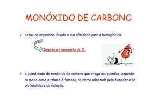 MONÓXIDO DE CARBONO
Actua no organismo devido à sua afinidade para a hemoglobina.

Impede o transporte de O2

A quantidade de monóxido de carbono que chega aos pulmões, depende
do modo como o tabaco é fumado, do ritmo adoptado pelo fumador e da
profundidade da inalação.

 