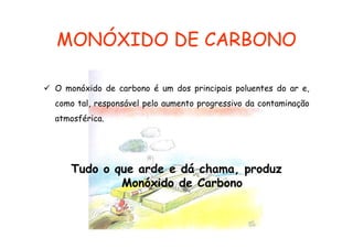 MONÓXIDO DE CARBONO
O monóxido de carbono é um dos principais poluentes do ar e,
como tal, responsável pelo aumento progressivo da contaminação
atmosférica.

Tudo o que arde e dá chama, produz
Monóxido de Carbono

 