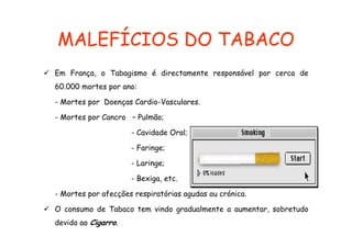 MALEFÍCIOS DO TABACO
Em França, o Tabagismo é directamente responsável por cerca de
60.000 mortes por ano:
- Mortes por Doenças Cardio-Vasculares.
- Mortes por Cancro – Pulmão;
- Cavidade Oral;
- Faringe;
g
- Laringe;
- Bexiga etc
Bexiga, etc.
- Mortes por afecções respiratórias agudas ou crónica.
O consumo de Tabaco tem vindo gradualmente a aumentar sobretudo
aumentar,
devido ao Cigarro.

 
