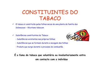 CONSTITUINTES DO
TABACO
O tabaco é constituído pelas folhas secas de uma planta da família dos
Solanaceos – Ni ti
S l
Nicotiana t b
tabacum.

Substâncias constituintes do Tabaco:
- Substâncias existentes nas próprias folhas;
- Substâncias que se formam durante a secagem das folhas;
- Produto que surge durante o processo de combustão.

É o fumo do tabaco que voluntária ou involuntariamente entra
em contacto com o indivíduo
t t
i di íd

 