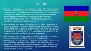 HISTORIA
• Durante el periodo de supervivencia del Estado de Quito (1811-1812), Otavalo fue
una de las ocho ciudades que enviaron se representante al Supremo Congreso
que se instaló el 11 de octubre de 1811 en el Palacio Real de Quito; obteniendo la
diputación el Dr. Manuel Guizaldo Palazuelos. De igual manera, durante este
período la ciudad y sus alrededores fueron elevados a la categoría de
Provincia. El 16 de noviembre de 1811 el Estado de Quito asciende al
Corregimiento de Otavalo a la categoría de Villa, declarándola centro de
operaciones militares contra la Nueva Granada.
• El 16 de julio de 1823, Bolivar reúne a sus tropas en Otavalo, para enfrentar a
Agustín de Agualango, comandante realista de Pasto, quien se sublevó el 12 de
julio de 1823 y había vencido al coronel Juan José Flores. Concentrado el ejército
libertador en Otavalo, realizó su maniobra por el paso de El Abra, al costado del
volcán Imbabura. Y el 17 de julio de 1823, en sangrienta lucha efectuada en las
calles de Ibarra fueron aniquiladas las huestes de Agualongo.
• El 27 de junio de 1824, Otavalo fue cantonizada por medio de la Ley de División
Territorial de Colombia por el Gral. Francisco de Paula Santander.
• El 31 de octubre de 1829, de regreso a Bogotá el Libertador Simón Bolívar pasará
por última vez por el hermoso valle otavaleño, y como presintiendo que su
despedida se aproxima, galardona a un pueblo entonces Villa, a la categoría de
Ciudad seguramente como reconocimiento a que este pueblo y sus habitantes
demostraron para él, pasión y sinceridad.
 