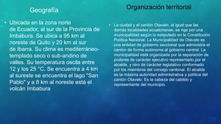 Geografía
• Ubicada en la zona norte
de Ecuador, al sur de la Provincia de
Imbabura. Se ubica a 95 km al
noreste de Quito y 20 km al sur
de Ibarra. Su clima es mediterráneo-
templado seco o sub-andino de
valles. Su temperatura oscila entre
12 y los 25 °C. Se encuentra a 4 km
al sureste se encuentra el lago "San
Pablo" y a 8 km al noreste está el
volcán Imbabura
Organización territorial
• La ciudad y el cantón Otavalo, al igual que las
demás localidades ecuatorianas, se rige por una
municipalidad según lo estipulado en la Constitución
Política Nacional. La Municipalidad de Otavalo es
una entidad de gobierno seccional que administra el
cantón de forma autónoma al gobierno central. La
municipalidad está organizada por la separación de
poderes de carácter ejecutivo representado por el
alcalde, y otro de carácter legislativo conformado
por los miembros del concejo cantonal. El alcalde
es la máxima autoridad administrativa y política del
cantón Otavalo. Es la cabeza del cabildo y
representante del municipio.
 
