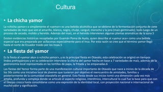 • La chicha yamor
La «chicha yamor» o simplemente el «yamor» es una bebida alcohólica que se obtiene de la fermentación conjunta de siete
variedades de maíz que son el amarillo, blanco, negro, chulpi, canguil, morocho y la jora (maíz germinado); todo luego de un
proceso de secado, molido y hervido. Además del maíz, en el hervido intervienen algunas plantas aromáticas de la zona.5
Existen evidencias históricas recopiladas por Guamán Poma de Ayala, quien describe al «yamur aca» como una bebida
especial que era preparada por acllaconas especialmente para el Inca. Por esta razón se cree que el término yamor llegó
hasta el norte de Ecuador traído por los Incas.5
• La fiesta del yamor
Es la fiesta al «yamor aka» o «chicha yamor», y es la principal fiesta en Otavalo; esta celebración se originó en tiempos
lindos prehispánicos y en su celebración interviene la chicha del yamor hecha en base a 7 variedades de maíz, además de la
gastronomía local representada en las tortillas de papa, la fritada y las empanadas.6
Las fiestas del Yamor forma parte de una manifestación cultural importante de Otavalo que nace a inicios de la década de
los 50s como una iniciativa local de jóvenes que tuvieron por objetivo el reencuentro de amistades, familias y
posteriormente de la comunidad otavaleña en general. Esta fiesta desde sus inicios tomó una dimensión cada vez más
amplia, profunda y compleja donde se articuló el aspecto religioso, interétnico, intercultural lo cual fue la base para que con
el tiempo crezca hasta consolidarse como una expresión de la identidad local, con proyección nacional e internacional de
mucho valor y significación.
Cultura
 
