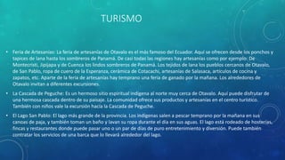 TURISMO
• Feria de Artesanías: La feria de artesanías de Otavalo es el más famoso del Ecuador. Aquí se ofrecen desde los ponchos y
tapices de lana hasta los sombreros de Panamá. De casi todas las regiones hay artesanías como por ejemplo: De
Montecristi, Jipijapa y de Cuenca los lindos sombreros de Panamá. Los tejidos de lana los pueblos cercanos de Otavalo,
de San Pablo, ropa de cuero de la Esperanza, cerámica de Cotacachi, artesanías de Salasaca, artículos de cocina y
zapatos, etc. Aparte de la feria de artesanías hay temprano una feria de ganado por la mañana. Los alrededores de
Otavalo invitan a diferentes excursiones.
• La Cascada de Peguche: Es un hermoso sitio espiritual indígena al norte muy cerca de Otavalo. Aquí puede disfrutar de
una hermosa cascada dentro de su paisaje. La comunidad ofrece sus productos y artesanías en el centro turístico.
También con niños vale la excursión hacía la Cascada de Peguche.
• El Lago San Pablo: El lago más grande de la provincia. Los indígenas salen a pescar temprano por la mañana en sus
canoas de paja, y también toman un baño y lavan su ropa durante el día en sus aguas. El lago está rodeado de hosterías,
fincas y restaurantes donde puede pasar uno o un par de días de puro entretenimiento y diversión. Puede también
contratar los servicios de una barca que lo llevará alrededor del lago.
 