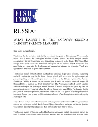 RUSSIA:
WHAT HAPPENS IN THE NORWAY SECOND
LARGEST SALMON MARKET?

Dear ladies and gentlemen,

Thank you for the invitation and for the opportunity to speak at this meeting. We especially
would like to thank the Norwegian Seafood Export Council. We have enjoyed fruitful
cooperation with the Council and hope to continue enjoying it in the future. The Council has
always had a clear vision and transparent standpoint on the seafood export policy and this
contributed very much to the development of cooperation between our countries. Thank you
again for the invitation to speak at this seminar.

The Russian market of fresh salmon and trout has recovered its pre-crisis volumes, is growing
and will continue to grow in the future. Market growth will be secured by higher degree of
processing of imported fish and higher market penetration in the different regions of the Russian
Federation. Within 9 months of the current year Russia has already imported almost 73
thousand tons of salmon and trout from Norway. The Norwegian Seafood Export Council
forecasts the export of Norwegian farmed salmon to Russia this year will grow by 25% in
comparison to the previous year when the sales to Russia were record high. The forecast for the
next year is also very optimistic. We believe there will be 25% growth of Norwegian salmon
imports to Russia year on year in 2012 subject to absence of any limitations in exports from the
Norwegian side.

The influence of Russian wild salmon catch on the dynamics of fresh farmed Norwegian salmon
market has been very limited. Fresh farmed Norwegian salmon and trout and frozen Russian
wild salmon are different products and their influence to each other is minor.

The Russian market of fish and seafood has become an integral part of the common market for
three countries – Belorussia, Kazakhstan and Russia – after the Customs Union between those


                                                                                               1
 
