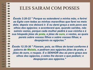 ELES SAIRAM COM POSSES
Êxodo 3:20-22 " Porque eu estenderei a minha mão, e ferirei
ao Egito com todas as minhas maravilhas que farei no meio
dele; depois vos deixará ir. E eu darei graça a este povo aos
olhos dos egípcios; e acontecerá que, quando sairdes, não
saireis vazios, porque cada mulher pedirá à sua vizinha e à
sua hóspede jóias de prata, e jóias de ouro, e vestes, as quais
poreis sobre vossos filhos e sobre vossas filhas; e
despojareis os egípcios."
Êxodo 12:35-36 " Fizeram, pois, os filhos de Israel conforme à
palavra de Moisés, e pediram aos egípcios jóias de prata, e
jóias de ouro, e roupas. E o SENHOR deu ao povo graça aos
olhos dos egípcios, e estes lhe davam o que pediam; e
despojaram aos egípcios."
 