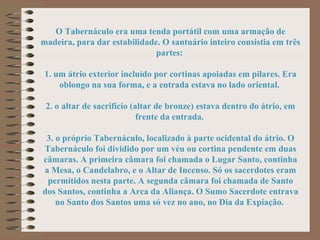 O Tabernáculo era uma tenda portátil com uma armação de
madeira, para dar estabilidade. O santuário inteiro consistia em três
partes:
1. um átrio exterior incluído por cortinas apoiadas em pilares. Era
oblongo na sua forma, e a entrada estava no lado oriental.
2. o altar de sacrifício (altar de bronze) estava dentro do átrio, em
frente da entrada.
3. o próprio Tabernáculo, localizado à parte ocidental do átrio. O
Tabernáculo foi dividido por um véu ou cortina pendente em duas
câmaras. A primeira câmara foi chamada o Lugar Santo, continha
a Mesa, o Candelabro, e o Altar de Incenso. Só os sacerdotes eram
permitidos nesta parte. A segunda câmara foi chamada de Santo
dos Santos, continha a Arca da Aliança. O Sumo Sacerdote entrava
no Santo dos Santos uma só vez no ano, no Dia da Expiação.
 
