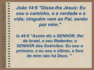 João 14:6 "Disse-lhe Jesus: Eu
sou o caminho, e a verdade e a
vida; ninguém vem ao Pai, senão
por mim."
Is 44:6 "Assim diz o SENHOR, Rei
de Israel, e seu Redentor, o
SENHOR dos Exércitos: Eu sou o
primeiro, e eu sou o último, e fora
de mim não há Deus. "
 