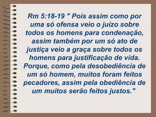 Rm 5:18-19 " Pois assim como por
uma só ofensa veio o juízo sobre
todos os homens para condenação,
assim também por um só ato de
justiça veio a graça sobre todos os
homens para justificação de vida.
Porque, como pela desobediência de
um só homem, muitos foram feitos
pecadores, assim pela obediência de
um muitos serão feitos justos."
 