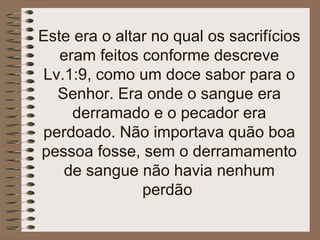 Este era o altar no qual os sacrifícios
eram feitos conforme descreve
Lv.1:9, como um doce sabor para o
Senhor. Era onde o sangue era
derramado e o pecador era
perdoado. Não importava quão boa
pessoa fosse, sem o derramamento
de sangue não havia nenhum
perdão
 